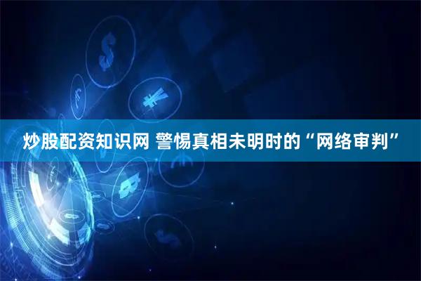 炒股配资知识网 警惕真相未明时的“网络审判”