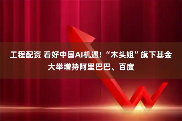 工程配资 看好中国AI机遇! “木头姐”旗下基金大举增持阿里巴巴、百度