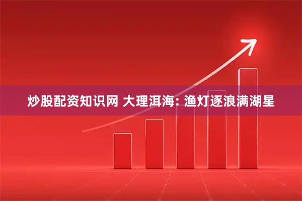 炒股配资知识网 大理洱海: 渔灯逐浪满湖星