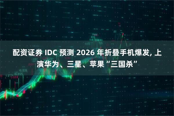 配资证券 IDC 预测 2026 年折叠手机爆发, 上演华为、三星、苹果“三国杀”