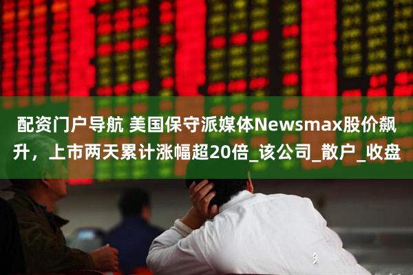 配资门户导航 美国保守派媒体Newsmax股价飙升，上市两天累计涨幅超20倍_该公司_散户_收盘