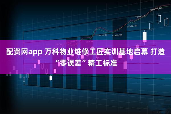 配资网app 万科物业维修工匠实训基地启幕 打造“零误差”精工标准