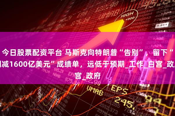 今日股票配资平台 马斯克向特朗普“告别”，留下“削减1600亿美元”成绩单，远低于预期_工作_白宫_政府