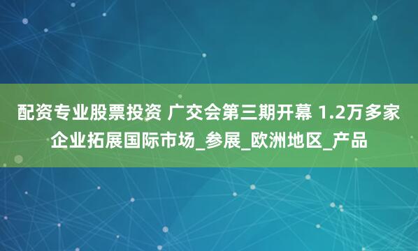 配资专业股票投资 广交会第三期开幕 1.2万多家企业拓展国际市场_参展_欧洲地区_产品