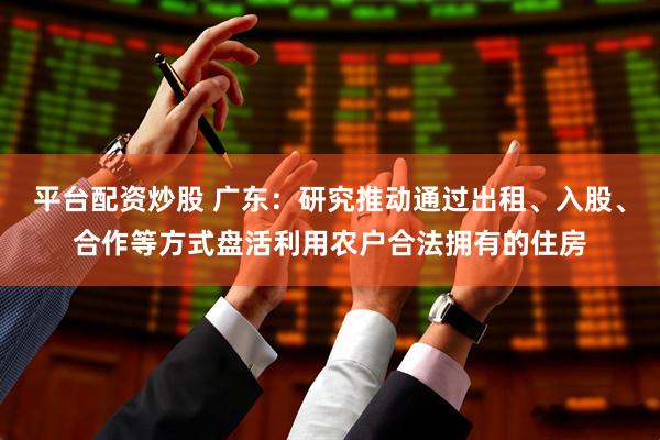 平台配资炒股 广东：研究推动通过出租、入股、合作等方式盘活利用农户合法拥有的住房