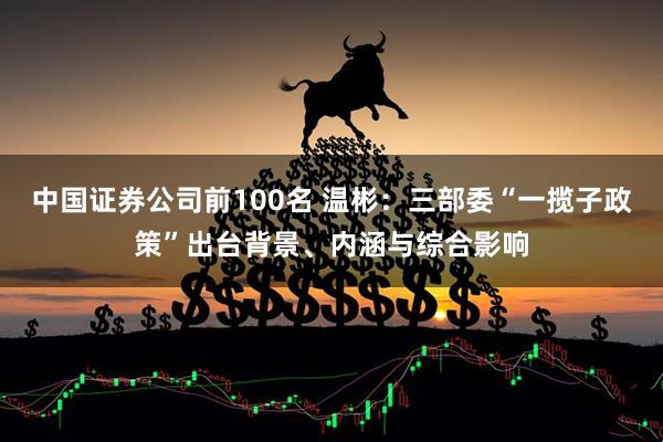 中国证券公司前100名 温彬：三部委“一揽子政策”出台背景、内涵与综合影响