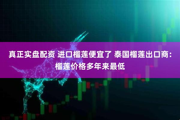 真正实盘配资 进口榴莲便宜了 泰国榴莲出口商：榴莲价格多年来最低