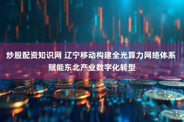 炒股配资知识网 辽宁移动构建全光算力网络体系 赋能东北产业数字化转型