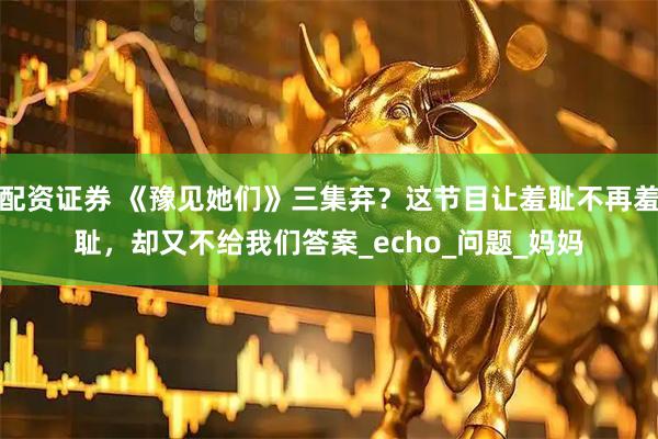 配资证券 《豫见她们》三集弃？这节目让羞耻不再羞耻，却又不给我们答案_echo_问题_妈妈