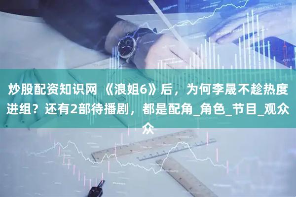 炒股配资知识网 《浪姐6》后，为何李晟不趁热度进组？还有2部待播剧，都是配角_角色_节目_观众