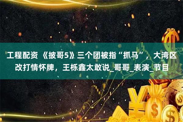工程配资 《披哥5》三个团被指“抓马”，大湾区改打情怀牌，王栎鑫太敢说_哥哥_表演_节目