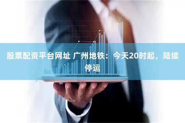 股票配资平台网址 广州地铁：今天20时起，陆续停运
