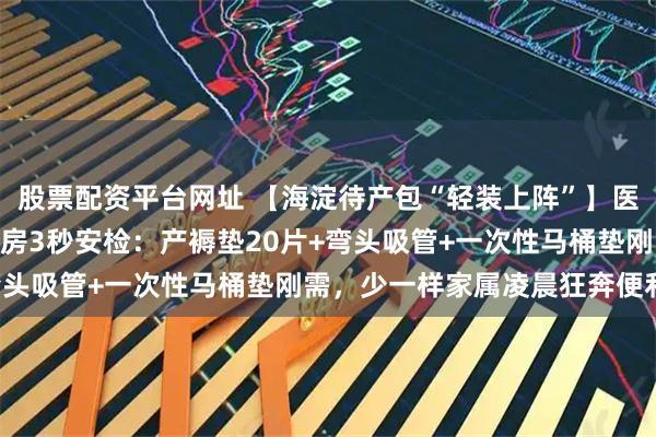 股票配资平台网址 【海淀待产包“轻装上阵”】医院590元包自愿买！产房3秒安检：产褥垫20片+弯头吸管+一次性马桶垫刚需，少一样家属凌晨狂奔便利店