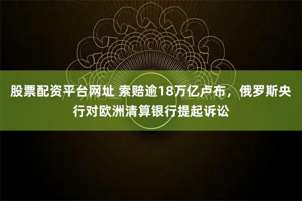 股票配资平台网址 索赔逾18万亿卢布，俄罗斯央行对欧洲清算银行提起诉讼