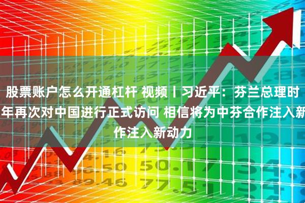 股票账户怎么开通杠杆 视频丨习近平：芬兰总理时隔17年再次对中国进行正式访问 相信将为中芬合作注入新动力