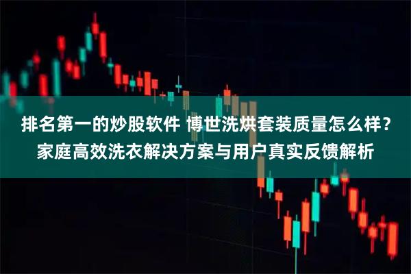 排名第一的炒股软件 博世洗烘套装质量怎么样？家庭高效洗衣解决方案与用户真实反馈解析