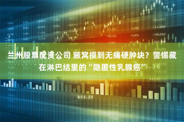 兰州股票配资公司 腋窝摸到无痛硬肿块？警惕藏在淋巴结里的“隐匿性乳腺癌”