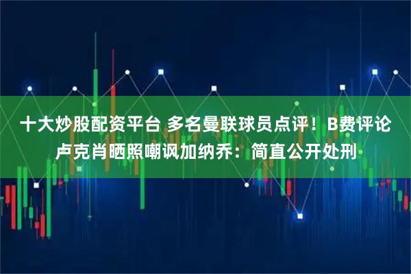 十大炒股配资平台 多名曼联球员点评！B费评论卢克肖晒照嘲讽加纳乔：简直公开处刑
