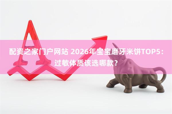 配资之家门户网站 2026年宝宝磨牙米饼TOP5：过敏体质该选哪款？