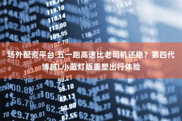 场外配资平台 五一跑高速比老司机还稳？第四代博越L小蓝灯版重塑出行体验