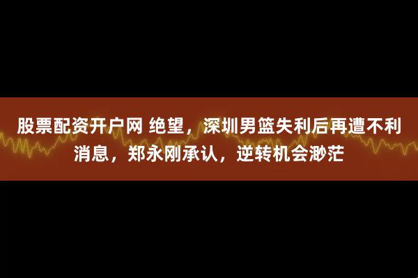 股票配资开户网 绝望，深圳男篮失利后再遭不利消息，郑永刚承认，逆转机会渺茫