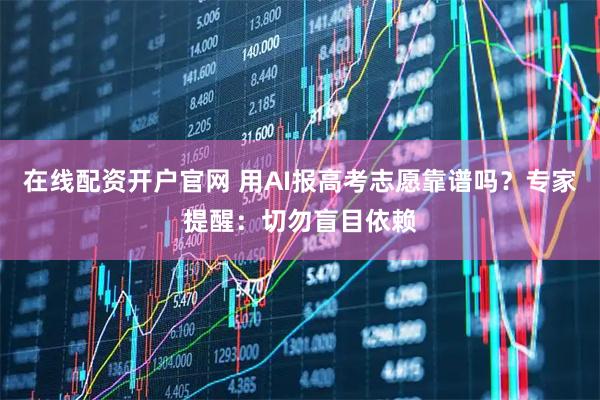 在线配资开户官网 用AI报高考志愿靠谱吗？专家提醒：切勿盲目依赖
