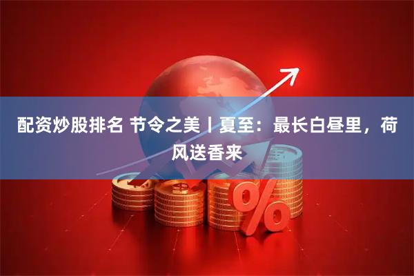 配资炒股排名 节令之美丨夏至：最长白昼里，荷风送香来