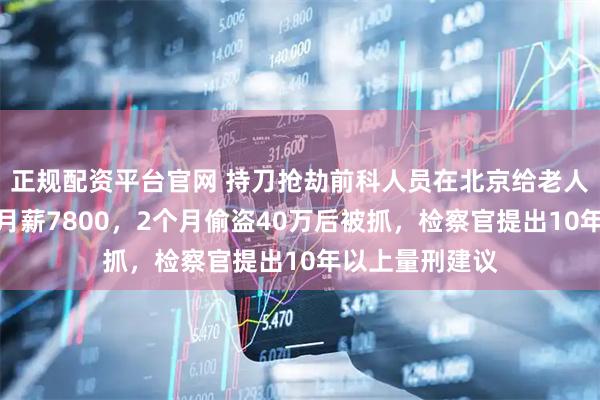正规配资平台官网 持刀抢劫前科人员在北京给老人当住家护工，月薪7800，2个月偷盗40万后被抓，检察官提出10年以上量刑建议