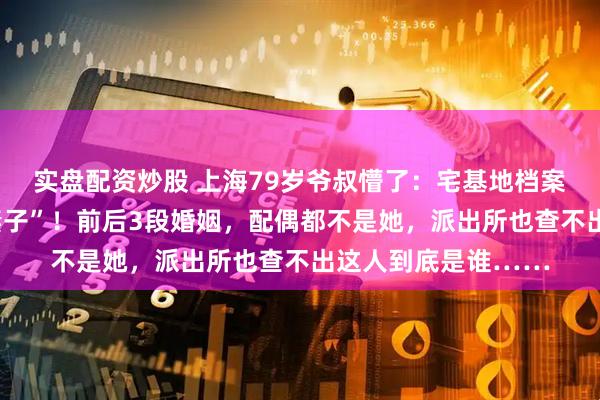 实盘配资炒股 上海79岁爷叔懵了：宅基地档案上，多了个“陌生妻子”！前后3段婚姻，配偶都不是她，派出所也查不出这人到底是谁……