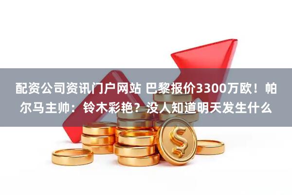 配资公司资讯门户网站 巴黎报价3300万欧！帕尔马主帅：铃木彩艳？没人知道明天发生什么
